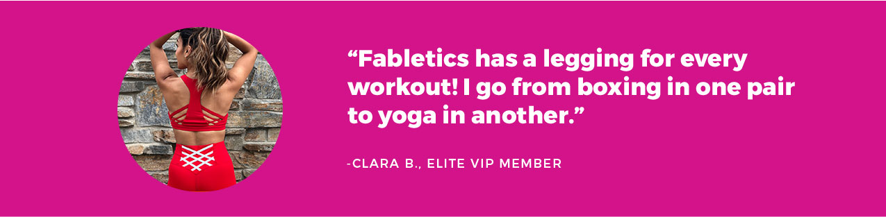 Fabletics has a legging for every workout! I go from boxing in one pair to yoga in another. -Claire, Elite VIP Member