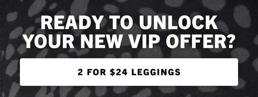 Ready to unlock your new VIP offer? Get 2 for $24 leggings when you checkout as a new VIP member.