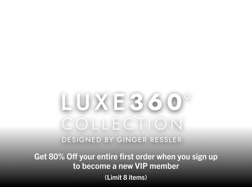 Luxe360° Collection. Designed by Ginger Ressler. Get 80% Off your entire first order when you sign up to become a new VIP Member.(limit 8 items)