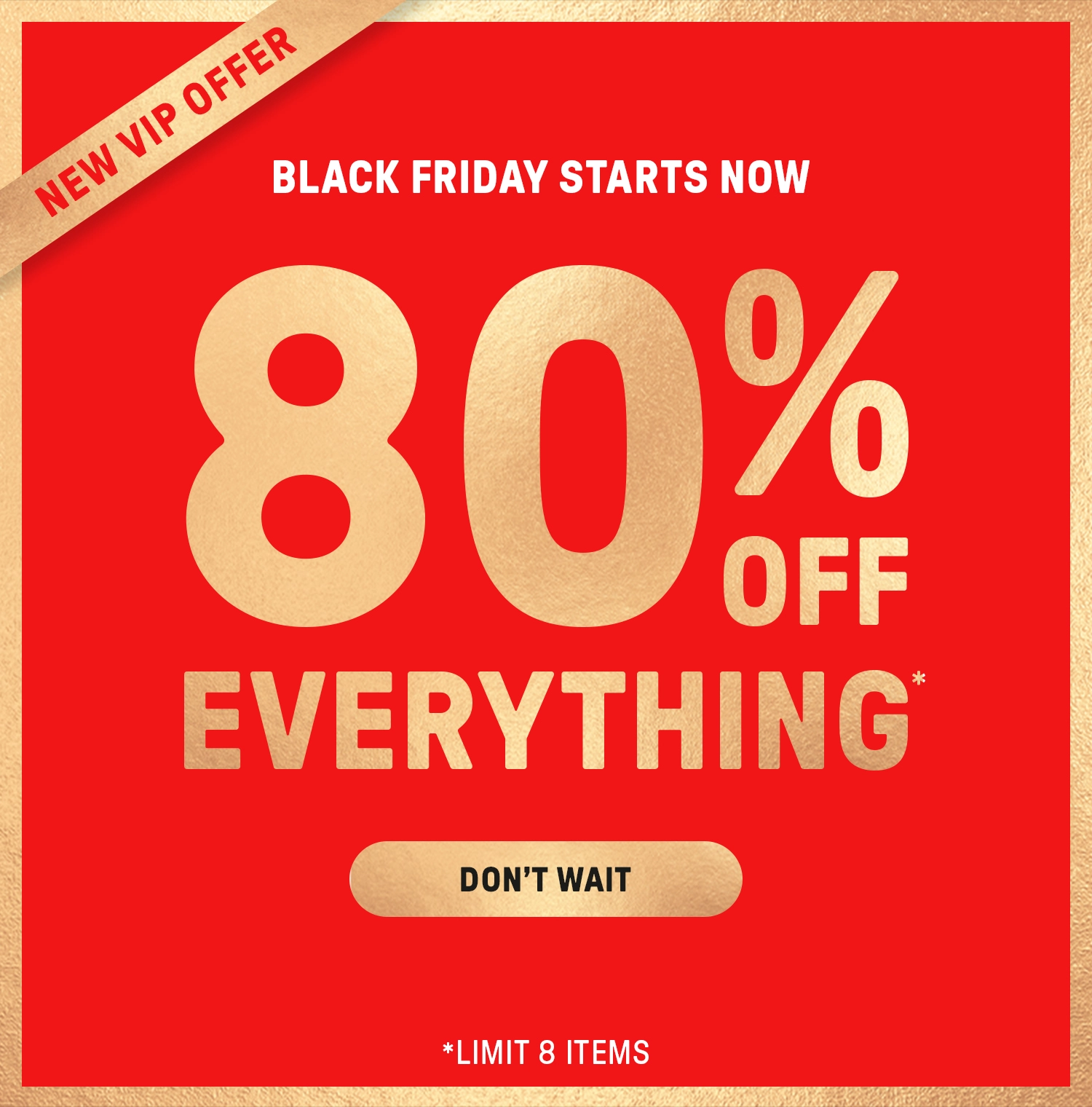 Black Friday Starts Now. 80% Off Everything (limit 8 items) when you checkout as a new VIP member.