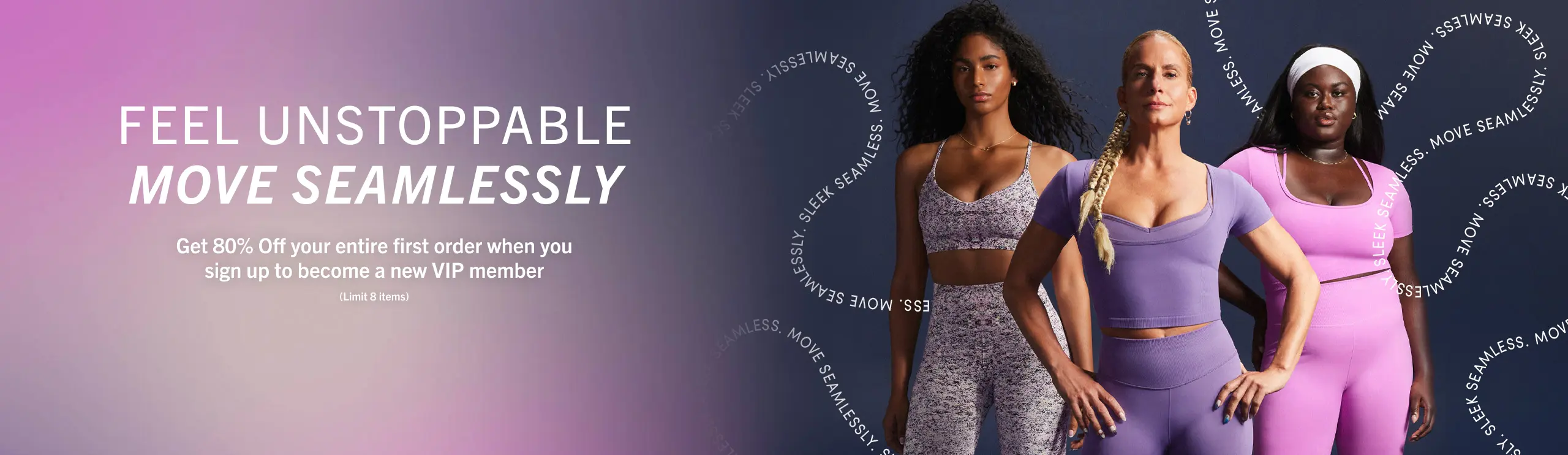 Feel unstoppable, move seamlessly. Get 80% Off your entire first order when you sign up to become a new VIP member. (Limit 8 items)