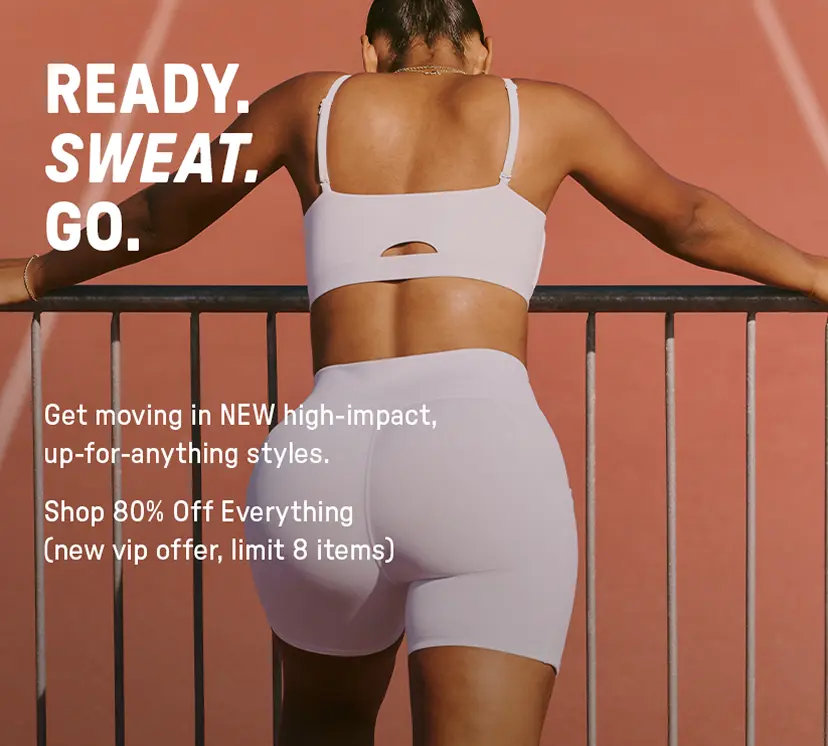 Ready Sweat Go. Get Moving in NEW high-impact, up-for-anything styles. Shop 80% Off Everything (Limit 8 items).