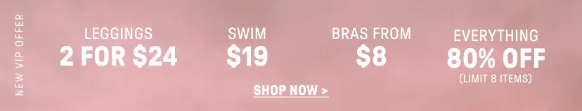 New VIP Offer. 2 for $24 USD Leggings. $12 USD Swim. Bras from $8 USD. 80% Off Everything (Limit 8 items).
