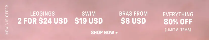 New VIP Offer. 2 for $24 USD Leggings. $12 USD Swim. Bras from $8 USD. 80% Off Everything (Limit 8 items).