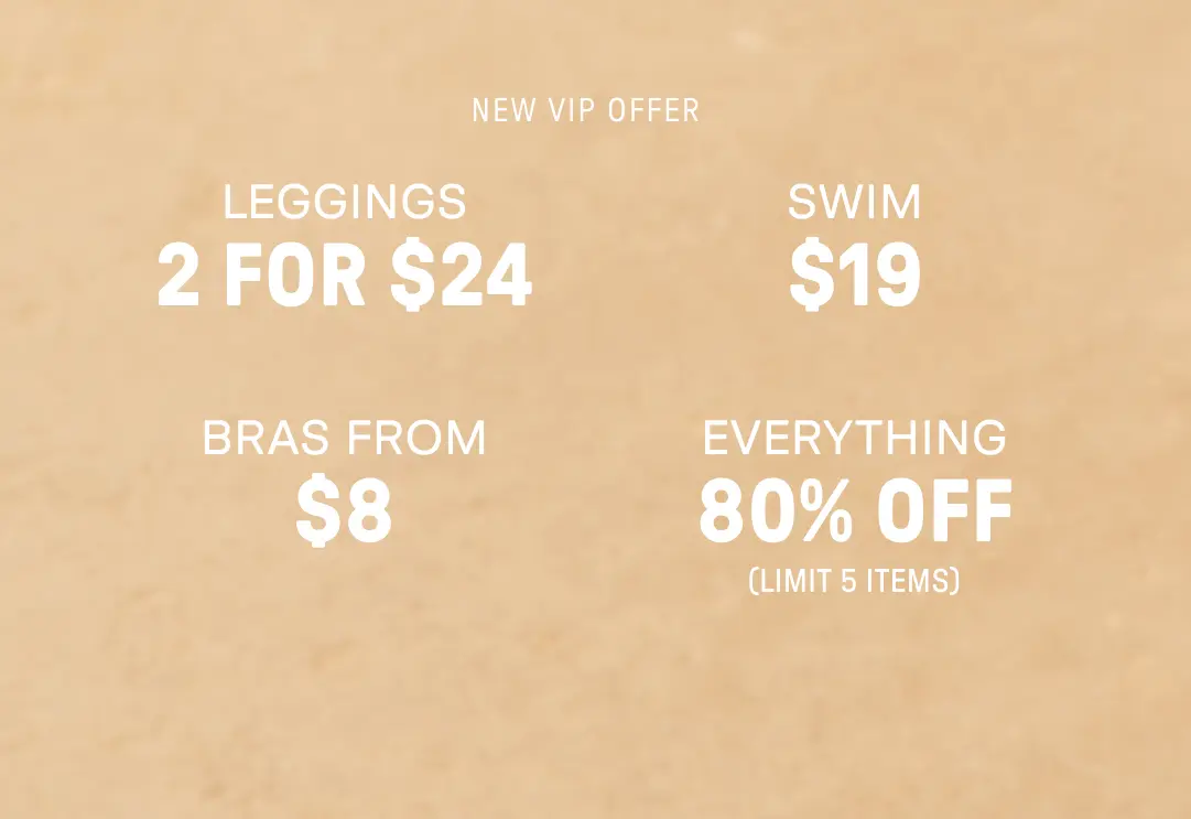 New VIP Offer. 2 for $24 Leggings. $12 Swim. Bras from $9. 80% Off Everything (Limit 5 items).