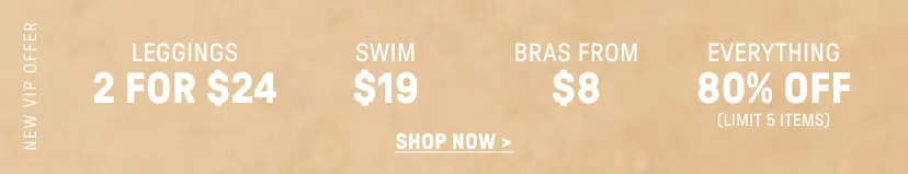 New VIP Offer. 2 for $24 Leggings. $12 Swim. Bras from $9. 80% Off Everything (Limit 5 items).