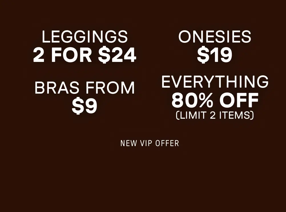 New VIP Offer. 2 for $24 Leggings. $19 Onesies. Bras from $9. 80% Off Everything (Limit 2 items).
