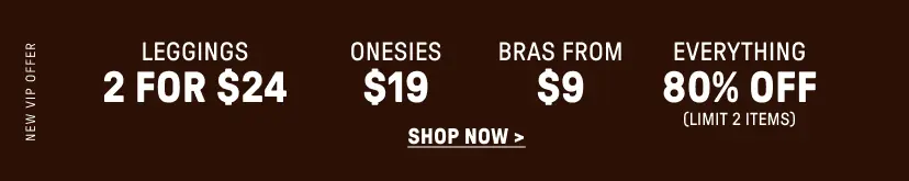 New VIP Offer. 2 for $24 Leggings. $19 Onesies. Bras from $9. 80% Off Everything (Limit 2 items).