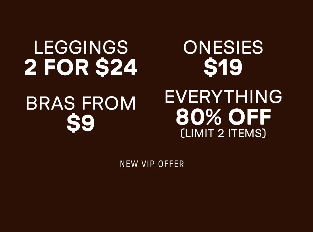 New VIP Offer. 2 for $24 Leggings. $19 Onesies. Bras for $9. 80% Off Everything (Limit 2 items).