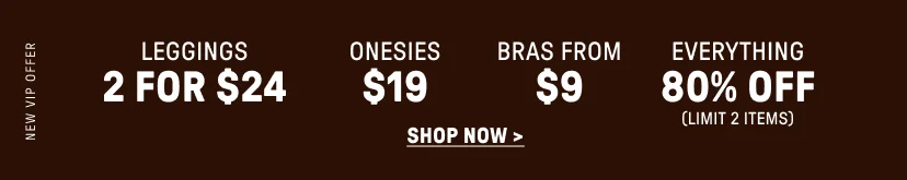 New VIP Offer. 2 for $24 Leggings. $19 Onesies. Bras for $9. 80% Off Everything (Limit 2 items).