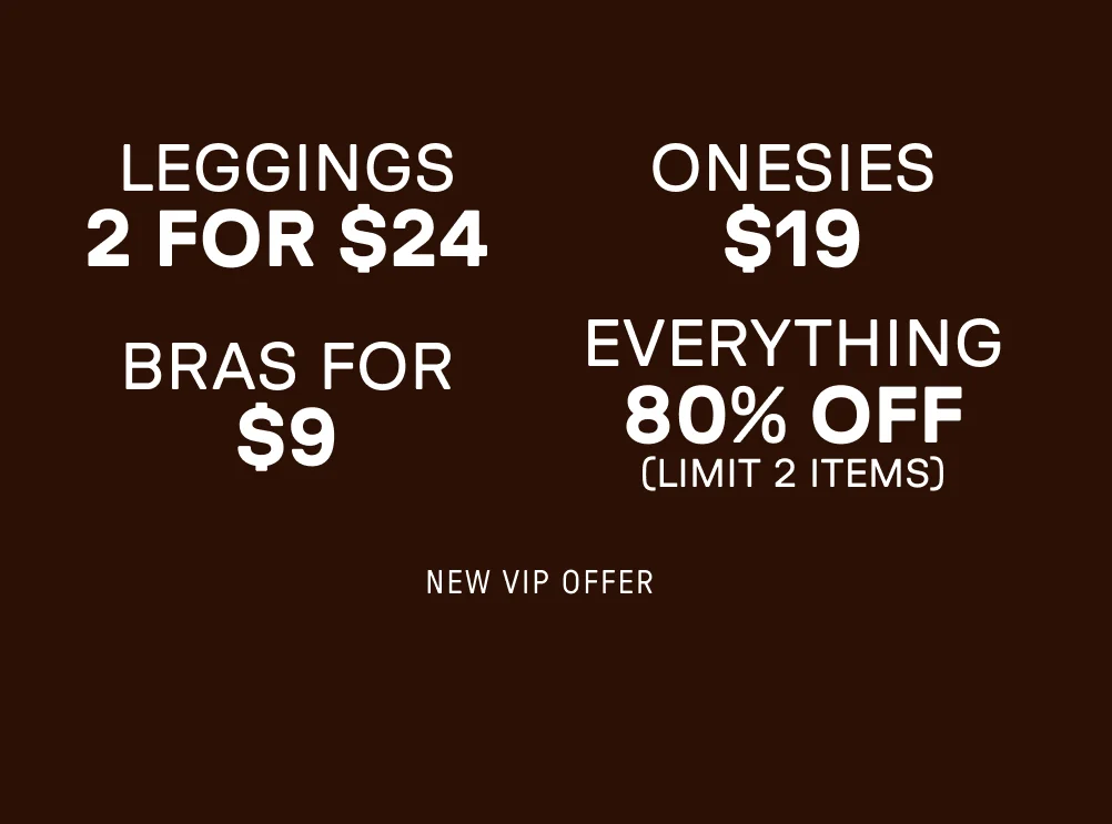 New VIP Offer. 2 for $24 Leggings. $19 Onesies. Bras for $9. 80% Off Everything (Limit 2 items).