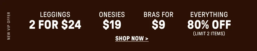 New VIP Offer. 2 for $24 Leggings. $19 Onesies. Bras for $9. 80% Off Everything (Limit 2 items).